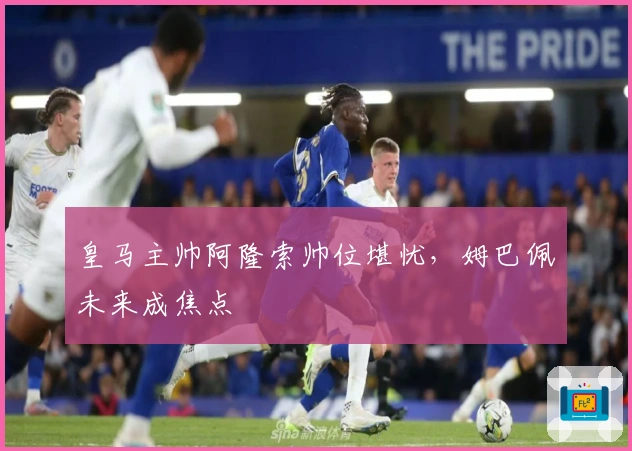 皇马主帅阿隆索帅位堪忧，姆巴佩未来成焦点