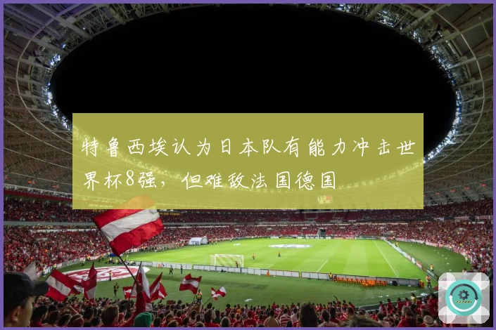 特鲁西埃认为日本队有能力冲击世界杯8强，但难敌法国德国