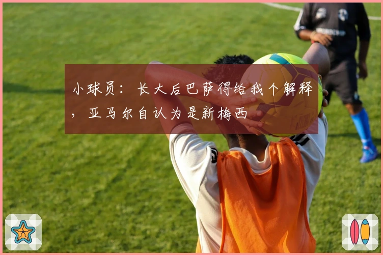 小球员：长大后巴萨得给我个解释，亚马尔自认为是新梅西