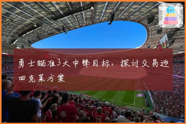 勇士瞄准3大中锋目标，探讨交易迎回克莱方案