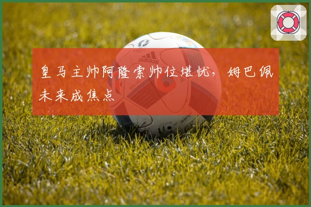 皇马主帅阿隆索帅位堪忧，姆巴佩未来成焦点